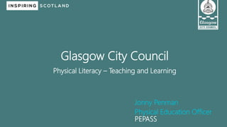 Jonny Penman
Physical Education Officer
PEPASS
Glasgow City Council
Physical Literacy – Teaching and Learning
 