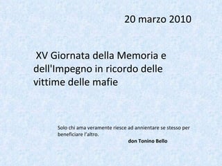 XV Giornata della Memoria e dell'Impegno in ricordo delle vittime delle mafie 20 marzo 2010 Solo chi ama veramente riesce ad annientare se stesso per beneficiare l’altro. don Tonino Bello 
