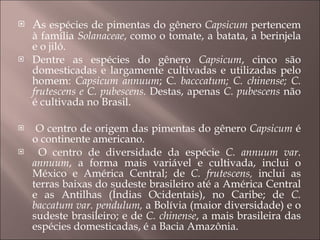 A s espécies de pimentas do gênero  Capsicum  pertencem à família  Solanaceae , como o tomate, a batata, a berinjela e o jiló.  Dentre as espécies do gênero  Capsicum , cinco são domesticadas e largamente cultivadas e utilizadas pelo homem:  Capsicum annuum ; C . bacccatum; C. chinense; C. frutescens e C. pubescens.  Destas, apenas  C. pubescens  não é cultivada no Brasil. O centro de origem das pimentas do gênero  Capsicum  é o continente americano. O centro de diversidade da espécie  C. annuum var. annuum , a forma mais variável e cultivada, inclui o México e América Central; de  C. frutescens,  inclui as terras baixas do sudeste brasileiro até a América Central e as Antilhas (Índias Ocidentais), no Caribe; de  C. baccatum var. pendulum,  a Bolívia (maior diversidade) e o sudeste brasileiro; e de  C. chinense , a mais brasileira das espécies domesticadas, é a Bacia Amazônia. 