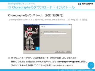 ホームエレクトロニクス開発学科 山崎研究室 yamalab.com
Sign inした状態で [リソース] → [ソフトウェア] ページ(下記URL)に
アクセス https://community.aldebaran.com/ja/resources/software
→ [Pepper ソフトウェアスイート2.4.2]からOSにあわせてダウンロード
Choregrapheのインストール
③ Choregrapheのダウンロード・インストール
Windowsは
[Choregraphe X.X.X Win32 Setup] をクリック
（64bit OSの方もこれを選んでください）
英語表示の場合は右上の [日本語] をクリック
12/13
 