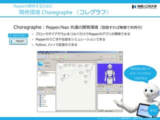 ホームエレクトロニクス開発学科 山崎研究室 yamalab.com
Choregraphe：Pepper/Nao 共通の開発環境（登録すれば無償で利用可）
 ブロックダイアグラムをつなぐだけでPepperのアプリが開発できる
 Pepperのうごきや会話をシミュレーションできる
 Python, C++で拡張もできる
Pepperの開発するために
開発環境 Choregraphe （コレグラフ）
３つのデキる！
Point!
6/13
HEMSをとおして
スマートハウスに
つながるよ
 