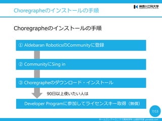 ホームエレクトロニクス開発学科 山崎研究室 yamalab.com
Choregrapheのインストールの手順
Choregrapheのインストールの手順
① Aldebaran RoboticsのCommunityに登録
③ Choregrapheのダウンロード・インストール
② CommunityにSing in
Developer Programに参加してライセンスキー取得（無償）
90日以上使いたい人は
7/13
 