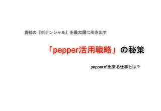 貴社の『ポテンシャル』を最大限に引き出す
「pepper活用戦略」の秘策
pepperが出来る仕事とは？
 