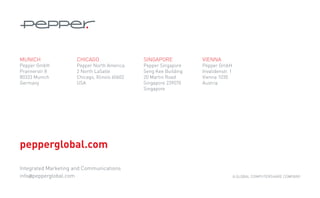 MUNICH                CHICAGO                   SINGAPORE           VIENNA
Pepper GmbH           Pepper North America      Pepper Singapore    Pepper GmbH
Prannerstr 8          2 North LaSalle           Seng Kee Building   Invalidenstr. 1
80333 Munich          Chicago, Illinois 60602   20 Martin Road      Vienna 1030
Germany               USA                       Singapore 239070    Austria
                                                Singapore




pepperglobal.com

Integrated Marketing and Communications
info@pepperglobal.com                                                                 A GLOBAL Computershare Company
 