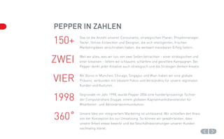 Pepper in Zahlen
150+   Das ist die Anzahl unserer Consultants, strategischen Planer, Projektmanager,
       Texter, Online-Entwickler und Designer, die sich intelligenten, frischen
       Marketingideen verschrieben haben, die weltweit messbaren Erfolg liefern.



ZWEI   Weil wir alles, was wir tun, von zwei Seiten betrachten – einer strategischen und
       einer kreativen – liefern wir schlauere, schärfere und gezieltere Kampagnen. Bei
       Pepper denkt jeder Kreative auch strategisch und die Strategen denken kreativ.



VIER   Mit Büros in München, Chicago, Singapur und Wien haben wir eine globale
       Präsenz, verbunden mit lokalem Fokus und Verständnis für unsere regionalen
       Kunden und Kulturen.



1998   Gegründet im Jahr 1998, wurde Pepper 2004 eine hundertprozentige Tochter
       der Computershare Gruppe, einem globalen Kapitalmarktdienstleister für
       Mitarbeiter- und Aktionärskommunikation.



360˚   Unsere Idee von integriertem Marketing ist umfassend. Wir schließen den Kreis
       von der Konzeption bis zur Umsetzung. So können wir gewährleisten, dass
       unsere Arbeit etwas bewirkt und die Geschäftsbeziehungen unserer Kunden
       nachhaltig stärkt.
 