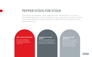 Pepper Stück für Stück
         Unsere Agenturwerte spiegeln unseren Markenkern wider: Ganzheitlichkeit – im Sinne von
         Vollständigkeit ebenso wie im Sinne von Verständnis. Unser umfassendes Verständnis für Märkte
         lässt uns dabei erfolgreiche Projekte entwickeln. Drei Werte bilden die Grundlage für unseren
         ganzheitlichen Ansatz.




Intelligente Kreativität          Leidenschaftlicher                   Vorausschauende
                                  Einsatz                              Beratung
Wir verstehen Märkte,             Wir bauen enge Beziehungen           Wir liefern wertvolle Markt­
Prozesse und Produkte             zu unseren Kunden auf. Nur so        einsichten, die aktuellen
und bringen diese kreativ         können wir ihre Botschaften          Herausforderungen gerecht
zusammen.                         glaubwürdig in die Welt tragen.      werden, haben dabei
                                                                       aber immer zukünftige
                                                                       Entwicklungen im Blick.
 