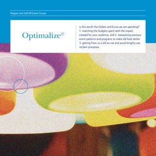 Pepper and Salt
                  ® Event Group
                                  is this worth the Dollars and Euros we are spending?
                                  1: matching the budgets spent with the impact

         Optimalize®              created for your audience, and 2: reassessing previous
                                  event patterns and programs to make old look better.
                                  3: getting from us a bill ex-vat and avoid lengthy vat-
                                  reclaim processes
 
