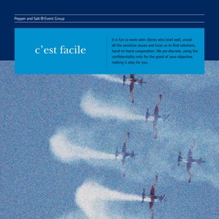 Pepper and Salt
                  ® Event Group
                                  It is fun to work with clients who brief well, unveil
                                  all the sensitive issues and trust us to find solutions,
            c’est facile          hand-in-hand cooperation. We are discrete, using the
                                  confidentiality only for the good of your objective,
                                  making it easy for you.
 