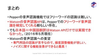 まとめ
• Pepperの音声認識機能ではフリーワードの認識は難しい。
• Watsonの音声認識APIは、Pepperでのフリーワード音声認
識を補完してくれる頼もしい存在。
• でも日本語中国語翻訳はWatson APIだけでは実現でき
...