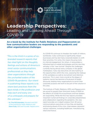 1
Leadership Perspectives:
Leading and Looking Ahead Through
COVID-19
As COVID-19 continues to threaten the health of millions
worldwide, it also continues to significantly impact
businesses and has led many corporate leaders to shift
their priorities. For some, this means focusing more
on internal engagement; for others, it necessitates a
refreshed look at mobile technologies and the role they
will play in this “new normal.” Despite the challenges
currently facing almost every company in the global
marketplace, many top executives are also looking at
the opportunities within the crisis, assessing the makeup
of the workplace as well as recruitment and retention
practices. This is even more crucial as the plague of
systemic racism has become a focal point of public
discourse, leading many organizations to revisit their
corporate purpose and work to be part of the solution in
this area.
The Institute of Public Relations (IPR) and Peppercomm
are proud to present their third joint study of 2020 on
the effects of COVID-19 on businesses and how leaders
are responding. While the first two reports provided
important numerical findings on corporate preparedness
and collaboration regarding the pandemic, this new
report provides an in-depth analysis from 30 senior
communications executives on how they are leading
and looking ahead of this crisis. Interviewees represent
various industries, including healthcare, manufacturing,
retail and finance.
“This is the third in a series of co-
branded research reports that
has shed light on the thoughts,
feelings and actions of America’s
most senior communications
professionals as they help
steer organizations through
the uncharted waters of the
COVID-19 pandemic. Our intent
in publishing these reports is to
share best practices from the
best minds in the profession and
help each and every one
of us anticipate and prepare for
the unknown.” 	
– Dr. Tina McCorkindale, President and CEO
of the Institute for Public Relations and
Steve Cody, CEO and Founder, Peppercomm
An e-book by the Institute for Public Relations and Peppercomm on
how communication leaders are responding to the pandemic and
other organizational challenges
 