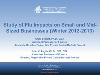 Study of Flu Impacts on Small and Mid-
 Sized Businesses (Winter 2012-2013)
                      Craig Everett, Ph.D., MBA
                   Assistant Professor of Finance
    Associate Director, Pepperdine Private Capital Markets Project

                    John K. Paglia, Ph.D., CFA, CPA
                    Associate Professor of Finance
         Director, Pepperdine Private Capital Markets Project




                                  11
 