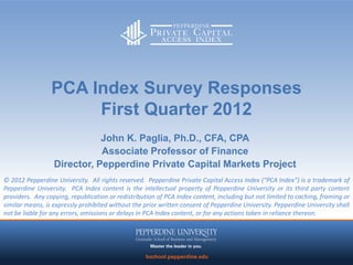 PCA Index Survey Responses
                      First Quarter 2012
                             John K. Paglia, Ph.D., CFA, CPA
                             Associate Professor of Finance
                  Director, Pepperdine Private Capital Markets Project
© 2012 Pepperdine University. All rights reserved. Pepperdine Private Capital Access Index (“PCA Index”) is a trademark of
Pepperdine University. PCA Index content is the intellectual property of Pepperdine University or its third party content
providers. Any copying, republication or redistribution of PCA Index content, including but not limited to caching, framing or
similar means, is expressly prohibited without the prior written consent of Pepperdine University. Pepperdine University shall
not be liable for any errors, omissions or delays in PCA Index content, or for any actions taken in reliance thereon.
 