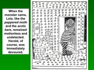 When the
monster came,
Lola, like the
peppered moth
and the arctic
hare, remained
motionless and
undetected.
Harold, of
course, was
immediately
devoured.
 