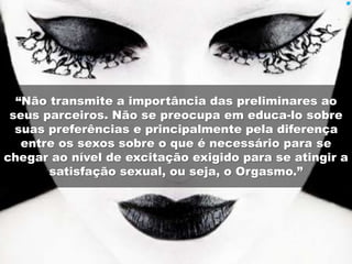 “Não transmite a importância das preliminares ao 
seus parceiros. Não se preocupa em educa-lo sobre 
suas preferências e principalmente pela diferença 
entre os sexos sobre o que é necessário para se 
chegar ao nível de excitação exigido para se atingir a 
satisfação sexual, ou seja, o Orgasmo.” 
 