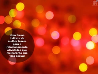 Uma forma 
indireta da 
mulher trazer 
para o 
relacionamento 
atividades que 
melhorarão sua 
vida sexual 
 
