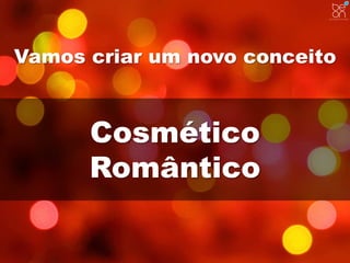Vamos criar um novo conceito 
Cosmético 
Romântico 
 