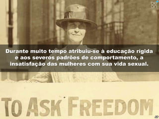 Durante muito tempo atribuiu-se à educação rígida 
e aos severos padrões de comportamento, a 
insatisfação das mulheres com sua vida sexual. 
 