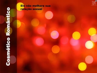 Cosmético Romântico 
Ele não melhora sua 
relação sexual 
 