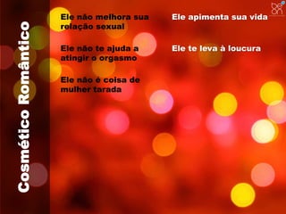 Cosmético Romântico 
Ele não melhora sua 
relação sexual 
Ele apimenta sua vida 
Ele não te ajuda a 
atingir o orgasmo 
Ele não é coisa de 
mulher tarada 
Ele te leva à loucura 
 