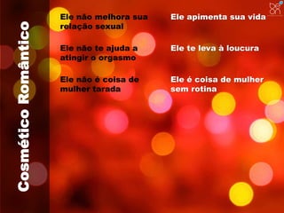 Cosmético Romântico 
Ele não melhora sua 
relação sexual 
Ele apimenta sua vida 
Ele não te ajuda a 
atingir o orgasmo 
Ele não é coisa de 
mulher tarada 
Ele te leva à loucura 
Ele é coisa de mulher 
sem rotina 
 