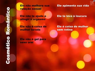 Cosmético Romântico 
Ele não melhora sua 
relação sexual 
Ele apimenta sua vida 
Ele não te ajuda a 
atingir o orgasmo 
Ele não é coisa de 
mulher tarada 
Ele é coisa de mulher 
sem rotina 
Ele não é gel para 
sexo oral 
Ele te leva à loucura 
 