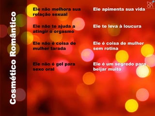 Cosmético Romântico 
Ele não melhora sua 
relação sexual 
Ele apimenta sua vida 
Ele não te ajuda a 
atingir o orgasmo 
Ele te leva à loucura 
Ele não é coisa de 
mulher tarada 
Ele é coisa de mulher 
sem rotina 
Ele não é gel para 
sexo oral 
Ele é um segredo para 
beijar muito 
 