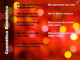 Cosmético Romântico 
Ele não melhora sua 
relação sexual 
Ele apimenta sua vida 
Ele não te ajuda a 
atingir o orgasmo 
Ele te leva à loucura 
Ele não é coisa de 
mulher tarada 
Ele é coisa de mulher 
sem rotina 
Ele não é gel para 
sexo oral 
Ele é um segredo para 
beijar muito 
Ele não é uma prótese 
peniana de silicone 
 