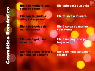 Cosmético Romântico 
Ele não melhora sua 
relação sexual 
Ele apimenta sua vida 
Ele não te ajuda a 
atingir o orgasmo 
Ele te leva à loucura 
Ele não é coisa de 
mulher tarada 
Ele é coisa de mulher 
sem rotina 
Ele não é gel para 
sexo oral 
Ele é um segredo para 
beijar muito 
Ele não é uma prótese 
peniana de silicone 
Ele é um massageador 
erótico 
 