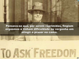 Pensava-se que, por serem reprimidas, fingiam 
orgasmos e tinham dificuldade ou vergonha em 
atingir o prazer na cama. 
 