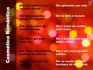 Cosmético Romântico 
Ele não melhora sua 
relação sexual 
Ele apimenta sua vida 
Ele não te ajuda a 
atingir o orgasmo 
Ele te leva à loucura 
Ele não é coisa de 
mulher tarada 
Ele é coisa de mulher 
sem rotina 
Ele não é gel para 
sexo oral 
Ele é um segredo para 
beijar muito 
Ele não é uma prótese 
peniana de silicone 
Ele é um massageador 
erótico 
Ele não se vende em 
sexshop 
Ele se vende em uma 
boutique do bem estar 
 