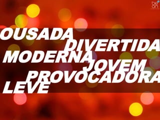 OUSADA 
DIVERTIDA 
MODERNA 
JOVEM 
PROVOCADORA 
LEVE 
 