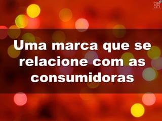 Uma marca que se 
relacione com as 
consumidoras 
 