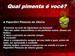 Qual pimenta é você? 
A PeperGirl Pimenta de Cheiro 
•É mestre na arte de hipnotizar os homens! 
•Tem um sabor maravilhoso e um perfume suave. Quase um 
feitiço. 
•É doce e picante ao mesmo tempo. 
•É viciante! 
•Quer o companheiro sempre ao seu lado e quer, antes de 
tudo, ser apreciada e cuidada. 
•Muitos beijos, carícias e sussurros no ouvido é o que a 
PeperGirl Pimenta de Cheiro gosta. 
 