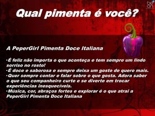 Qual pimenta é você? 
A PeperGirl Pimenta Doce Italiana 
•É feliz não importa o que aconteça e tem sempre um lindo 
sorriso no rosto! 
•É doce e saborosa e sempre deixa um gosto de quero mais. 
•Quer sempre contar e falar sobre o que gosta. Adora saber 
o que seu companheiro curte e se diverte em trocar 
experiências inesquecíveis. 
•Música, cor, abraços fortes e explorar é o que atrai a 
PeperGirl Pimenta Doce Italiana 
 