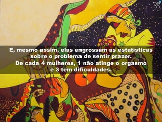 E, mesmo assim, elas engrossam as estatísticas 
sobre o problema de sentir prazer. 
De cada 4 mulheres, 1 não atinge o orgasmo 
e 3 tem dificuldades. 
 