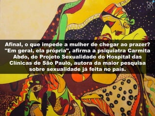 Afinal, o que impede a mulher de chegar ao prazer? 
"Em geral, ela própria", afirma a psiquiatra Carmita 
Abdo, do Projeto Sexualidade do Hospital das 
Clínicas de São Paulo, autora da maior pesquisa 
sobre sexualidade já feita no país. 
 