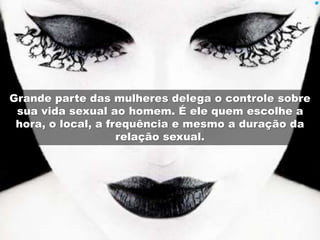 Grande parte das mulheres delega o controle sobre 
sua vida sexual ao homem. É ele quem escolhe a 
hora, o local, a frequência e mesmo a duração da 
relação sexual. 
 