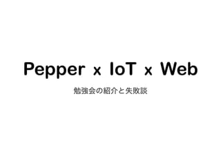Pepper x IoT x Web
勉強会の紹介と失敗談
 