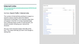 Internal Links
https://support.google.com/webmasters/answer/138752?hl=en&
ref_topic=4617161
14
Get there: Search Traffic > Internal Links
The number of internal links pointing to a page is a
signal to search engines about the relative
importance of that page. If an important page does
not appear in this list, or if a less important page
has a relatively large number of internal links, you
should consider reviewing your internal link
structure.
Are your most important pages internally at the
top? This report will help you learn how Google is
seeing that.
 