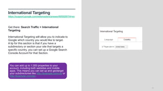 International Targeting
https://support.google.com/webmasters/answer/6059209?hl=en
16
Get there: Search Traffic > International
Targeting
International Targeting will allow you to indicate to
Google which country you would like to target.
A tip for this section is that if you have a
subdirectory or section your site that targets a
specific country, you can set up a Google Search
Console Account for that Section.
You can add up to 1,000 properties to your
account, including both websites and mobile
apps. This means you can set up and geotarget
your subdirectories like http://example.com/us/ or
http://example.com/de/.
 