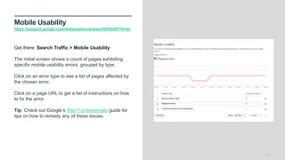 Mobile Usability
https://support.google.com/webmasters/answer/6059209?hl=en
17
Get there: Search Traffic > Mobile Usability
The initial screen shows a count of pages exhibiting
specific mobile usability errors, grouped by type.
Click on an error type to see a list of pages affected by
the chosen error.
Click on a page URL to get a list of instructions on how
to fix the error.
Tip: Check out Google’s Web Fundamentals guide for
tips on how to remedy any of these issues.
 