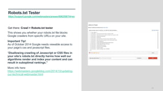 Robots.txt Tester
https://support.google.com/webmasters/answer/6062598?hl=en
22
This shows you whether your robots.txt file blocks
Google crawlers from specific URLs on your site.
Important Tip!
As of October 2014 Google needs viewable access to
your page’s css and javascript files.
“Disallowing crawling of Javascript or CSS files in
your site’s robots.txt directly harms how well our
algorithms render and index your content and can
result in suboptimal rankings.”
More info here:
https://webmasters.googleblog.com/2014/10/updating-
our-technical-webmaster.html
Get there: Crawl > Robots.txt tester
 