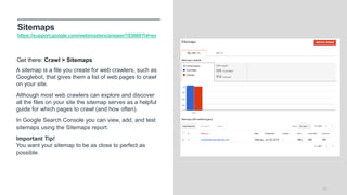 Sitemaps
https://support.google.com/webmasters/answer/183669?hl=en
23
A sitemap is a file you create for web crawlers, such as
Googlebot, that gives them a list of web pages to crawl
on your site.
Although most web crawlers can explore and discover
all the files on your site the sitemap serves as a helpful
guide for which pages to crawl (and how often).
In Google Search Console you can view, add, and test
sitemaps using the Sitemaps report.
Important Tip!
You want your sitemap to be as close to perfect as
possible.
Get there: Crawl > Sitemaps
 