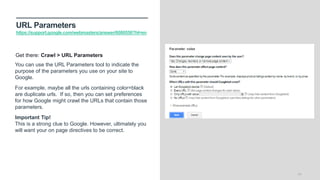URL Parameters
https://support.google.com/webmasters/answer/6080550?hl=en
24
You can use the URL Parameters tool to indicate the
purpose of the parameters you use on your site to
Google.
For example, maybe all the urls containing color=black
are duplicate urls. If so, then you can set preferences
for how Google might crawl the URLs that contain those
parameters.
Important Tip!
This is a strong clue to Google. However, ultimately you
will want your on page directives to be correct.
Get there: Crawl > URL Parameters
 