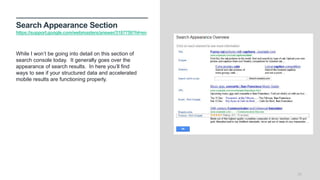 Search Appearance Section
https://support.google.com/webmasters/answer/3187759?hl=en
25
While I won’t be going into detail on this section of
search console today. It generally goes over the
appearance of search results. In here you’ll find
ways to see if your structured data and accelerated
mobile results are functioning properly.
 