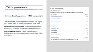 HTML Improvements
https://support.google.com/webmasters/answer/6080550?hl=en
26
Title problems: Potential problems with the title tag on
your pages, such as missing or repeated page titles.
Meta description problems: Potential problems with
duplicate or otherwise problematic meta descriptions.
Non-indexable content: Pages containing non-
indexable content, such as some rich media files, video,
or images.
Get there: Search Appearance > HTML Improvements
 