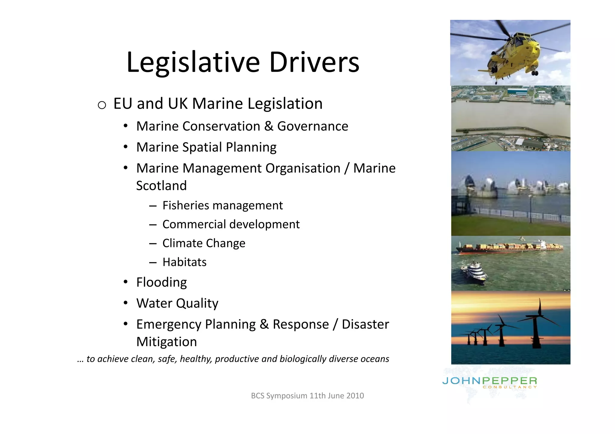 Legislative Drivers 
           Legislative Drivers
    o EU and UK Marine Legislation
           • Marine Conservation & Governance
           • Marine Spatial Planning
           • Marine Management Organisation / Marine
             Marine Management Organisation / Marine 
             Scotland
                 –   Fisheries management
                 –   Commercial development 
                 –   Climate Change
                 –   Habitats
                       ab tats
           • Flooding
           • Water Quality
           • Emergency Planning & Response / Disaster 
             Mitigation
… to achieve clean, safe, healthy, productive and biologically diverse oceans


                                          BCS Symposium 11th June 2010
 