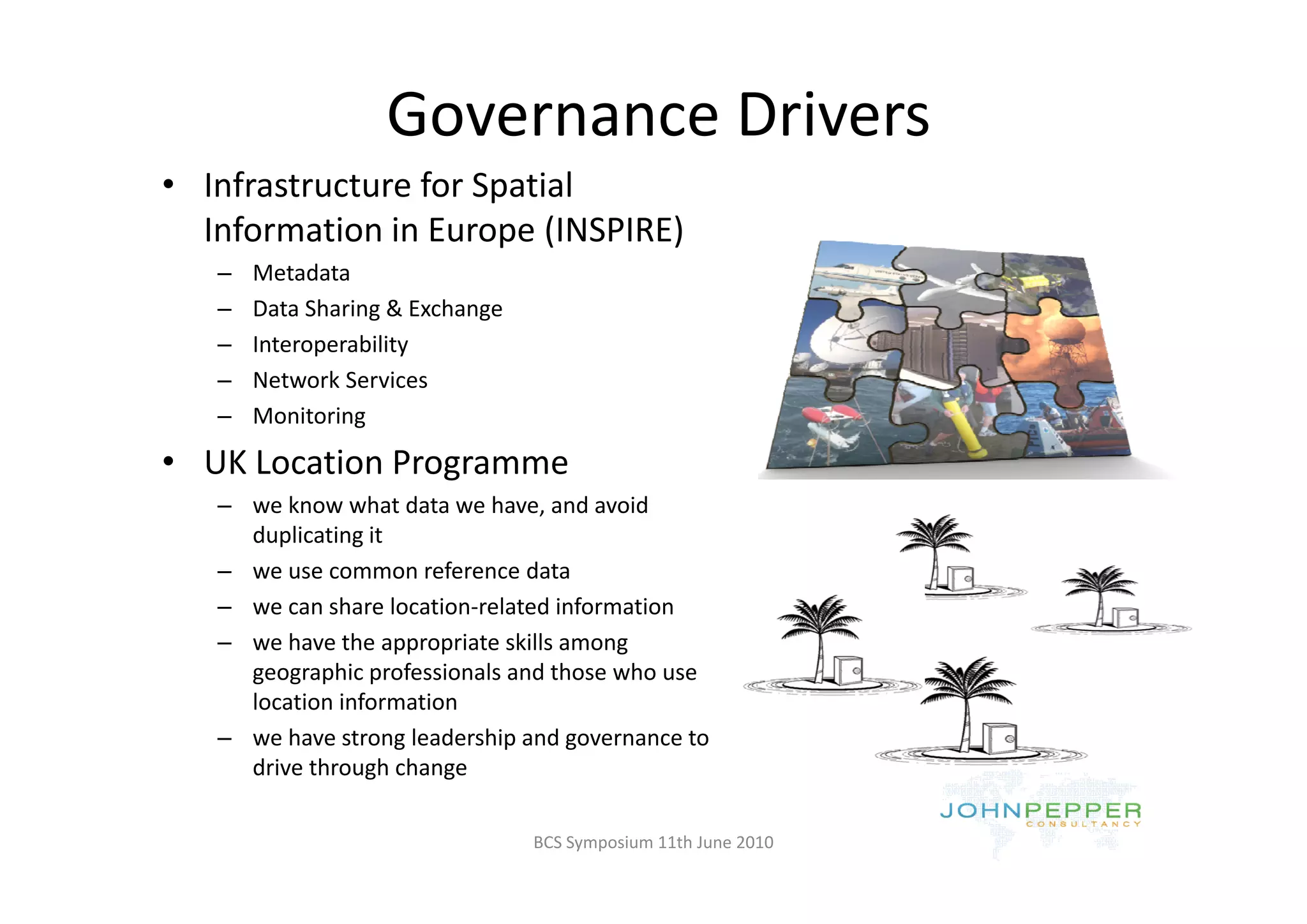 Governance Drivers 
• Infrastructure for Spatial 
  Information in Europe (INSPIRE)
   –   Metadata
   –   Data Sharing & Exchange
   –   Interoperability
   –   Network Services
   –   Monitoring

• UK Location Programme
  UK Location Programme
   – we know what data we have, and avoid 
     duplicating it
   – we use common reference data
                        f       d t
   – we can share location‐related information
   – we have the appropriate skills among 
     geographic professionals and those who use 
     geographic professionals and those who use
     location information 
   – we have strong leadership and governance to 
                 g      g
     drive through change

                                 BCS Symposium 11th June 2010
 