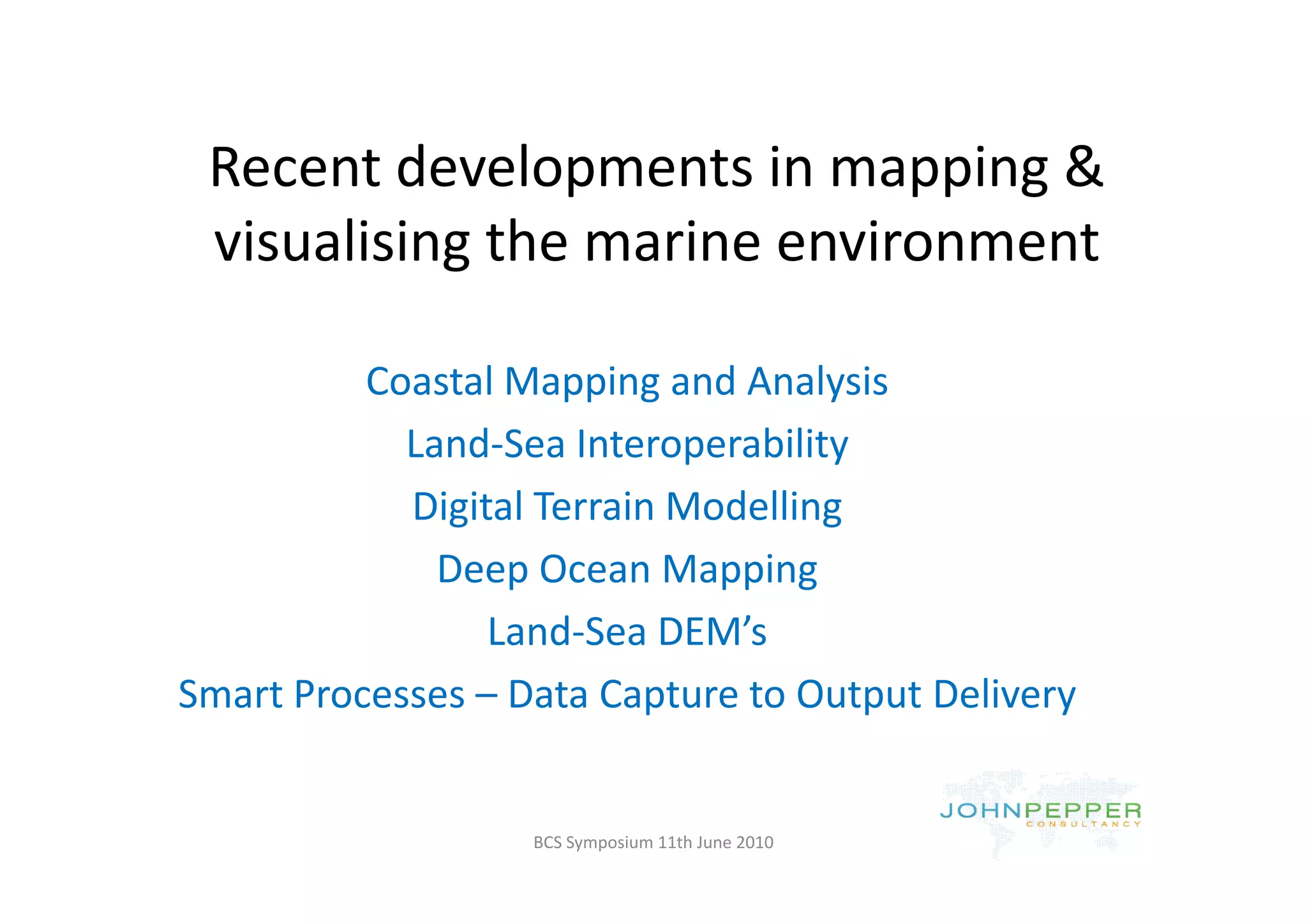Recent developments in mapping & 
 R       d l           i       i &
 visualising the marine environment
 visualising the marine environment

          Coastal Mapping and Analysis
                            p       y
            Land‐Sea Interoperability
            Digital Terrain Modelling
              Deep Ocean Mapping
              Deep Ocean Mapping
                 Land‐Sea DEM’s
Smart Processes – Data Capture to Output Delivery


                   BCS Symposium 11th June 2010
 