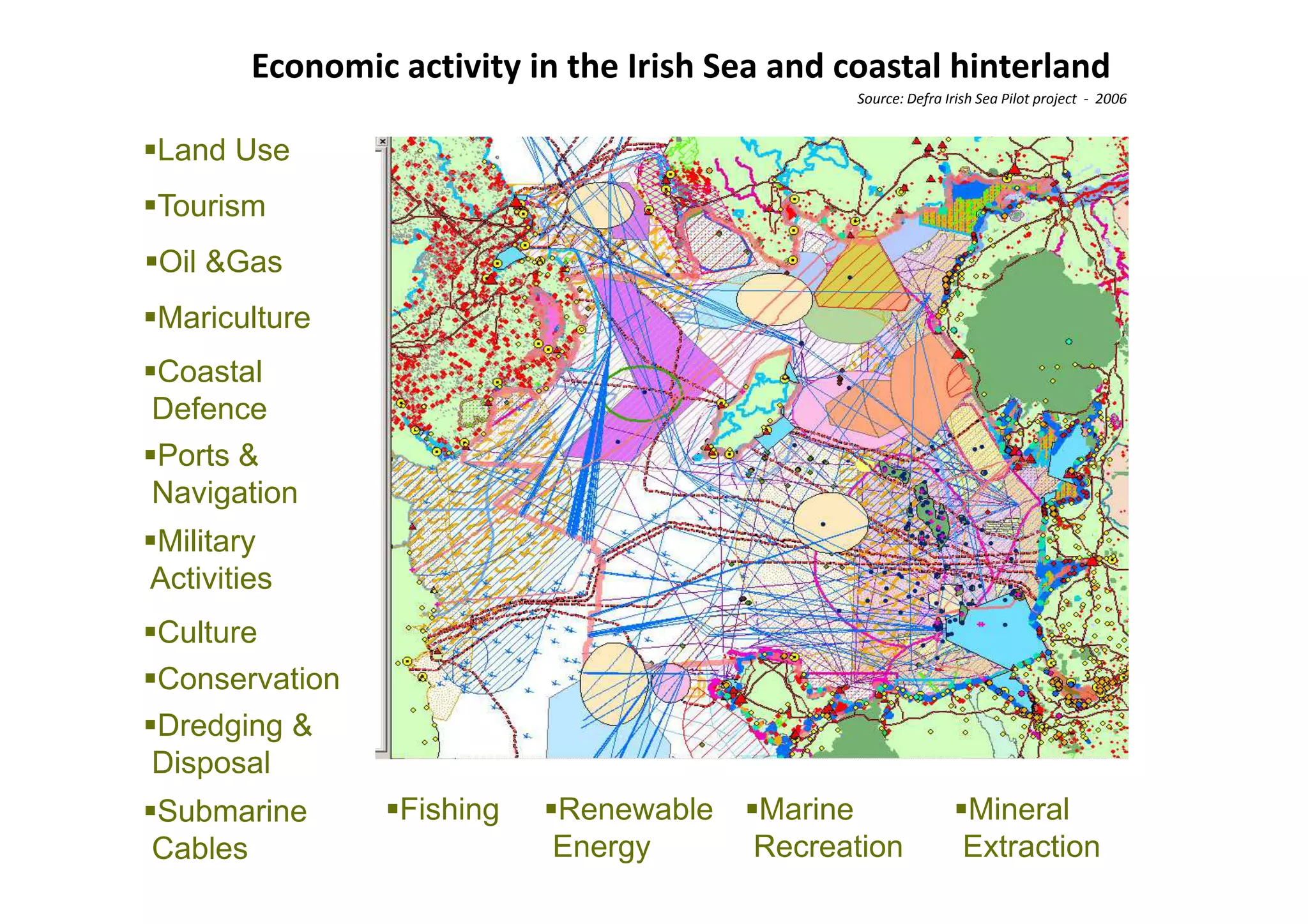 Economic activity in the Irish Sea and coastal hinterland
                                                Source: Defra Irish Sea Pilot project  ‐ 2006 


Land Use
Tourism
Oil &G
    &Gas
Mariculture
Coastal
Defence
Ports &
Navigation
Military
Activities
A i ii
Culture
Conservation
C       ti
Dredging &
   p
Disposal
Submarine        Fishing   Renewable     Marine                  Mineral
Cables                     Energy        Recreation              Extraction
 
